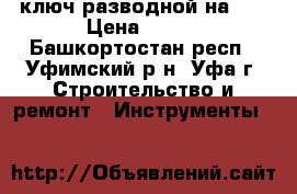    ключ разводной на 36 › Цена ­ 500 - Башкортостан респ., Уфимский р-н, Уфа г. Строительство и ремонт » Инструменты   
